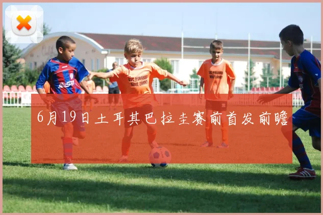 6月19日土耳其巴拉圭赛前首发前瞻