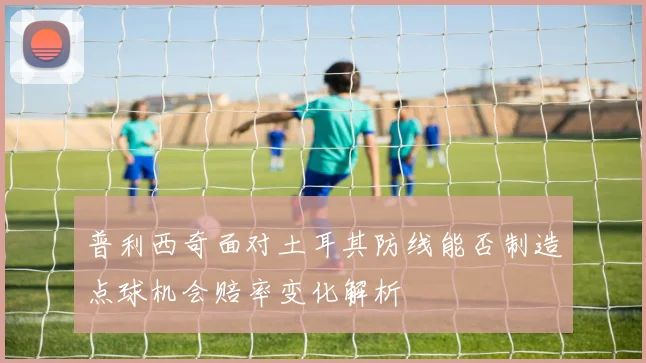 普利西奇面对土耳其防线能否制造点球机会赔率变化解析