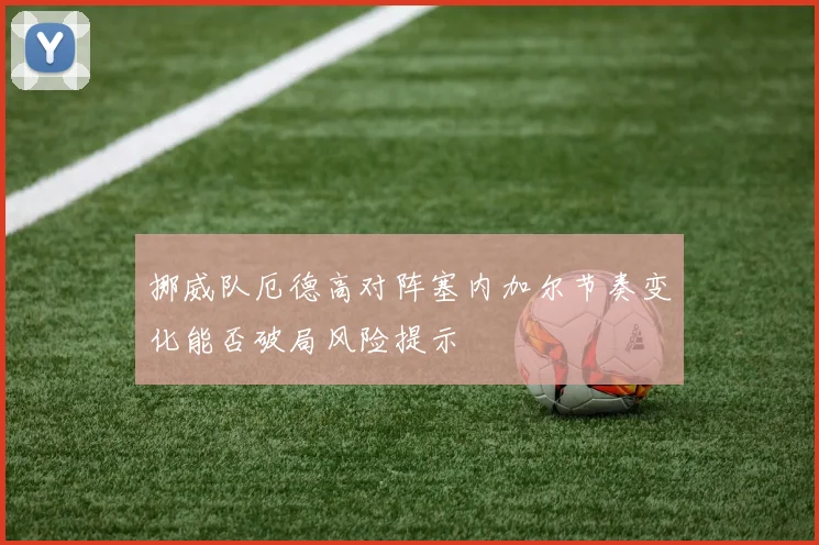 挪威队厄德高对阵塞内加尔节奏变化能否破局风险提示