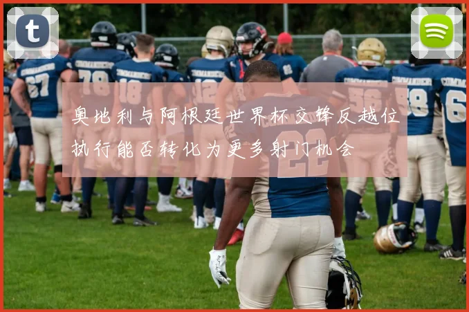 奥地利与阿根廷世界杯交锋反越位执行能否转化为更多射门机会